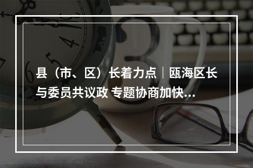 县（市、区）长着力点｜瓯海区长与委员共议政 专题协商加快新一轮旧小区改造