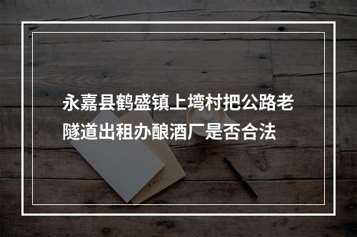 永嘉县鹤盛镇上塆村把公路老隧道出租办酿酒厂是否合法