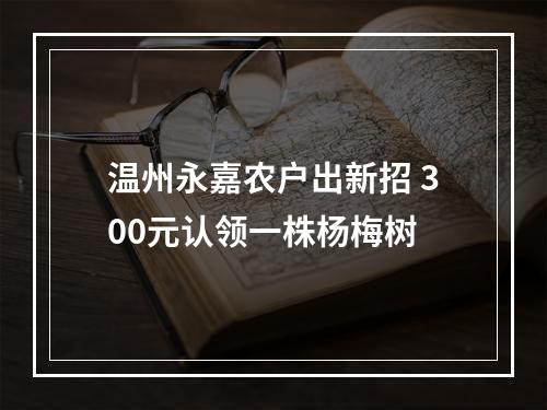 温州永嘉农户出新招 300元认领一株杨梅树