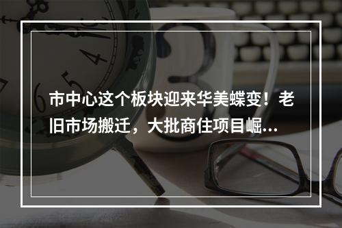 市中心这个板块迎来华美蝶变！老旧市场搬迁，大批商住项目崛起……