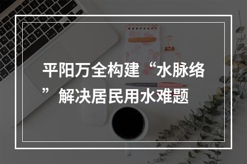 平阳万全构建“水脉络”解决居民用水难题