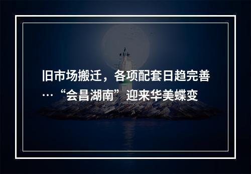 旧市场搬迁，各项配套日趋完善…“会昌湖南”迎来华美蝶变