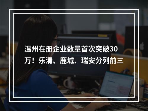 温州在册企业数量首次突破30万！乐清、鹿城、瑞安分列前三