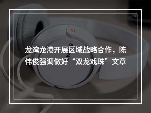 龙湾龙港开展区域战略合作，陈伟俊强调做好“双龙戏珠”文章