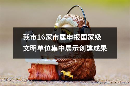 我市16家市属申报国家级文明单位集中展示创建成果