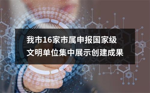我市16家市属申报国家级文明单位集中展示创建成果