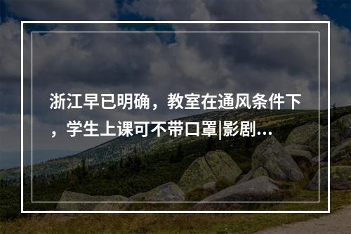 浙江早已明确，教室在通风条件下，学生上课可不带口罩|影剧院等娱乐休闲场 ...