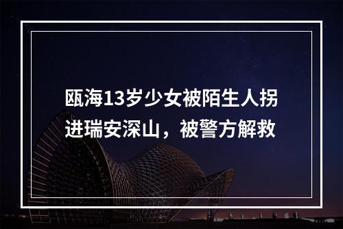 瓯海13岁少女被陌生人拐进瑞安深山，被警方解救