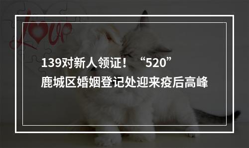 139对新人领证！“520”鹿城区婚姻登记处迎来疫后高峰