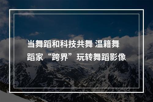 当舞蹈和科技共舞 温籍舞蹈家“跨界”玩转舞蹈影像