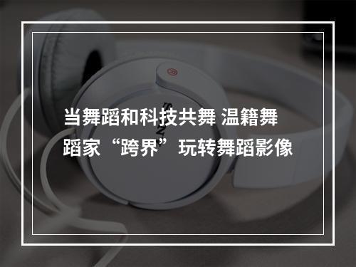 当舞蹈和科技共舞 温籍舞蹈家“跨界”玩转舞蹈影像