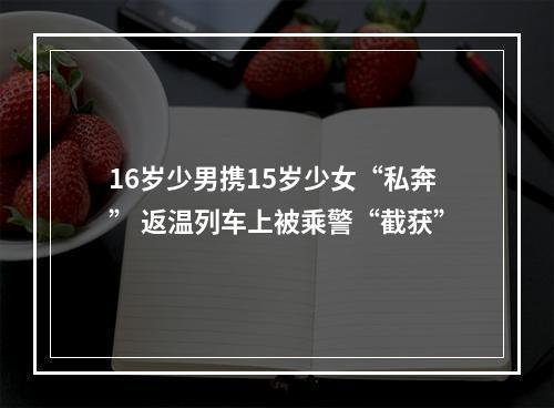 16岁少男携15岁少女“私奔” 返温列车上被乘警“截获”