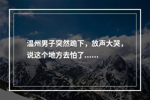 温州男子突然跪下，放声大哭，说这个地方去怕了......