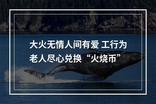 大火无情人间有爱 工行为老人尽心兑换“火烧币”