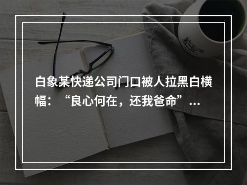 白象某快递公司门口被人拉黑白横幅：“良心何在，还我爸命”！
