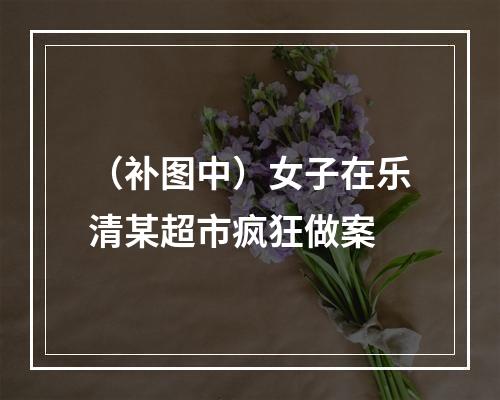 （补图中）女子在乐清某超市疯狂做案