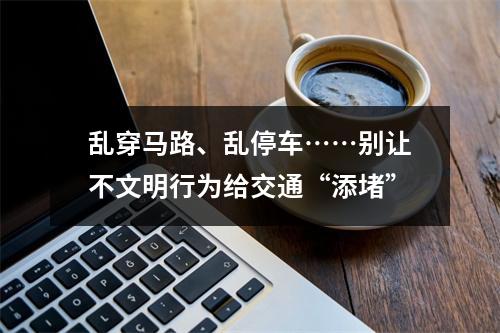 乱穿马路、乱停车……别让不文明行为给交通“添堵”