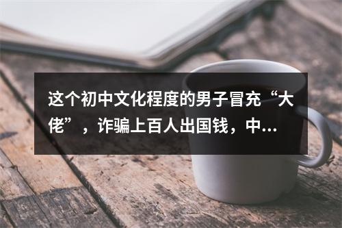 这个初中文化程度的男子冒充“大佬”，诈骗上百人出国钱，中介也被害得卖房卖车