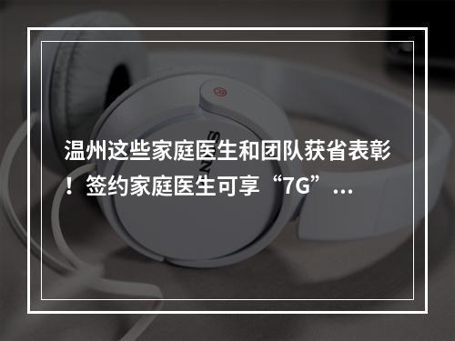 温州这些家庭医生和团队获省表彰！签约家庭医生可享“7G”服务