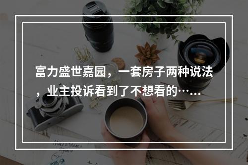 富力盛世嘉园，一套房子两种说法，业主投诉看到了不想看的……