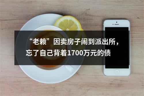 “老赖”因卖房子闹到派出所，忘了自己背着1700万元的债