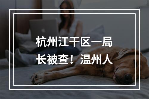 杭州江干区一局长被查！温州人