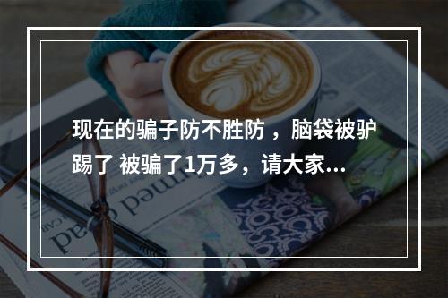 现在的骗子防不胜防 ，脑袋被驴踢了 被骗了1万多，请大家千万不要相信这些借着刷单