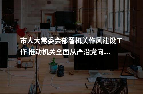 市人大常委会部署机关作风建设工作 推动机关全面从严治党向纵深发展