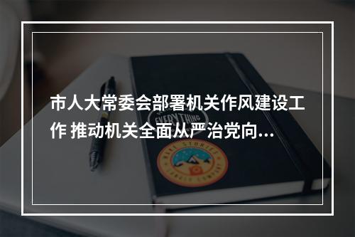 市人大常委会部署机关作风建设工作 推动机关全面从严治党向纵深发展