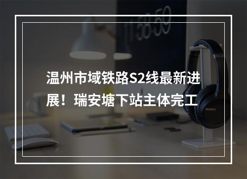 温州市域铁路S2线最新进展！瑞安塘下站主体完工