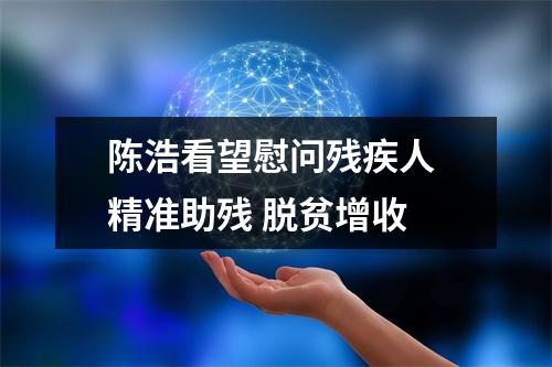 陈浩看望慰问残疾人 精准助残 脱贫增收