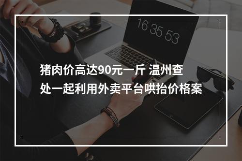 猪肉价高达90元一斤 温州查处一起利用外卖平台哄抬价格案