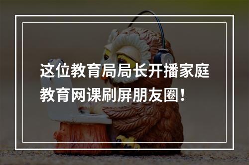 这位教育局局长开播家庭教育网课刷屏朋友圈！