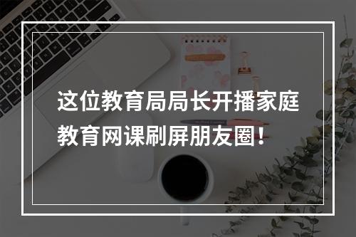 这位教育局局长开播家庭教育网课刷屏朋友圈！