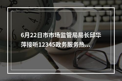 6月22日市市场监管局局长邱华萍接听12345政务服务热线