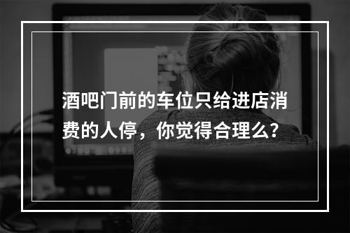 酒吧门前的车位只给进店消费的人停，你觉得合理么？