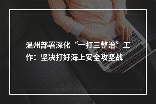 温州部署深化“一打三整治”工作：坚决打好海上安全攻坚战