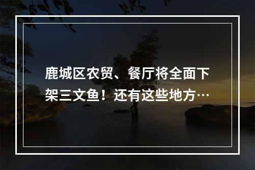 鹿城区农贸、餐厅将全面下架三文鱼！还有这些地方…