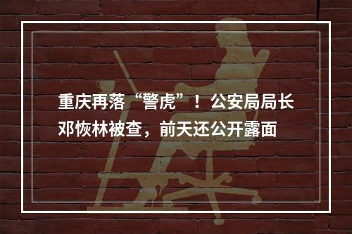 重庆再落“警虎”！公安局局长邓恢林被查，前天还公开露面