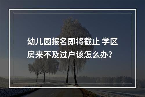 幼儿园报名即将截止 学区房来不及过户该怎么办？