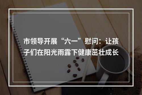 市领导开展“六一”慰问：让孩子们在阳光雨露下健康茁壮成长
