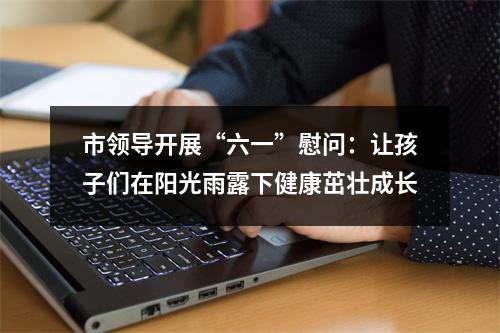市领导开展“六一”慰问：让孩子们在阳光雨露下健康茁壮成长