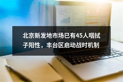 北京新发地市场已有45人咽拭子阳性，丰台区启动战时机制