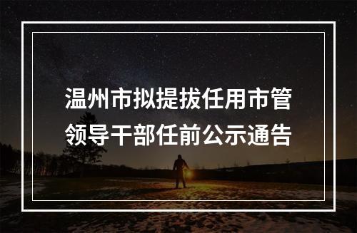 温州市拟提拔任用市管领导干部任前公示通告