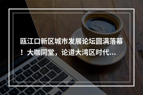 瓯江口新区城市发展论坛圆满落幕！大咖同堂，论道大湾区时代的产城融合