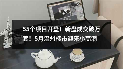 55个项目开盘！新盘成交破万套！5月温州楼市迎来小高潮