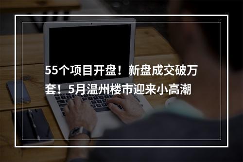 55个项目开盘！新盘成交破万套！5月温州楼市迎来小高潮