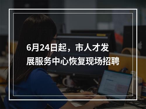 6月24日起，市人才发展服务中心恢复现场招聘