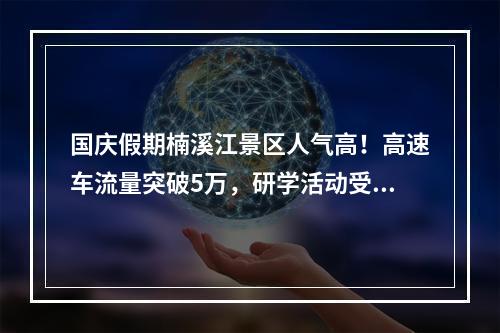 国庆假期楠溪江景区人气高！高速车流量突破5万，研学活动受欢迎…