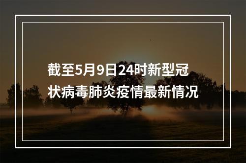 截至5月9日24时新型冠状病毒肺炎疫情最新情况